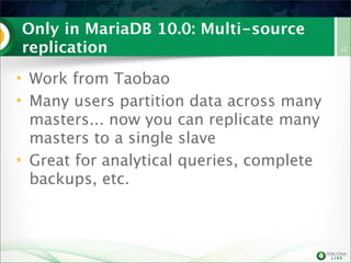 Only in MariaDB 10.0: Multi-source
replication
• Work from Taobao
• Many users partition data across many
masters... now you can replicate many
masters to a single slave
• Great for analytical queries, complete
backups, etc.
12
 
