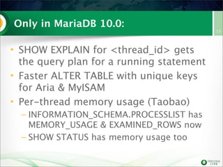 Only in MariaDB 10.0:
• SHOW EXPLAIN for <thread_id> gets
the query plan for a running statement
• Faster ALTER TABLE with unique keys
for Aria & MyISAM
• Per-thread memory usage (Taobao)
– INFORMATION_SCHEMA.PROCESSLIST has
MEMORY_USAGE & EXAMINED_ROWS now
– SHOW STATUS has memory usage too
13
 