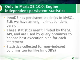 Only in MariaDB 10.0: Engine
independent persistent statistics
• InnoDB has persistent statistics in MySQL
5.6; we have an engine-independent
version
• These statistics aren’t limited by the SE
API, and are used by query optimizer to
choose best execution plan for each
statement
• Statistics collected for non-indexed
columns too (unlike InnoDB’s)
15
 