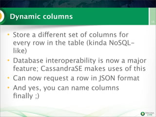 Dynamic columns
• Store a different set of columns for
every row in the table (kinda NoSQL-
like)
• Database interoperability is now a major
feature; CassandraSE makes uses of this
• Can now request a row in JSON format
• And yes, you can name columns
ﬁnally ;)
16
 