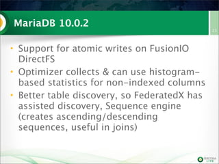 MariaDB 10.0.2
• Support for atomic writes on FusionIO
DirectFS
• Optimizer collects & can use histogram-
based statistics for non-indexed columns
• Better table discovery, so FederatedX has
assisted discovery, Sequence engine
(creates ascending/descending
sequences, useful in joins)
23
 