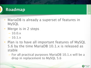 Roadmap
• MariaDB is already a superset of features in
MySQL
• Merge is in 2 steps
– 10.0.x
– 10.1.x
• Plan is to have all important features of MySQL
5.6 by the time MariaDB 10.1.x is released as
stable
– For all practical purposes MariaDB 10.1.x will be a
drop in replacement to MySQL 5.6
24
 