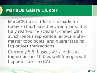 MariaDB Galera Cluster
• MariaDB Galera Cluster is made for
today’s cloud based environments. It is
fully read-write scalable, comes with
synchronous replication, allows multi-
master topologies, and guarantees no
lag or lost transactions.
• Currently 5.5-based, we see this as
important for 10.0 as well (merges will
happen closer to GA)
26
 