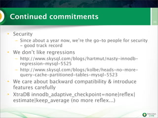 Continued commitments
• Security
– Since about a year now, we’re the go-to people for security
- good track record
• We don’t like regressions
– http://www.skysql.com/blogs/hartmut/nasty-innodb-
regression-mysql-5525
– http://www.skysql.com/blogs/kolbe/heads-no-more-
query-cache-partitioned-tables-mysql-5523
• We care about backward compatibility & introduce
features carefully
• XtraDB innodb_adaptive_checkpoint=none|reﬂex|
estimate|keep_average (no more reﬂex...)
30
 
