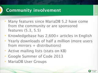 Community involvement
• Many features since MariaDB 5.2 have come
from the community or are sponsored
features (5.3, 5.5)
• Knowledgebase has 2,600+ articles in English
• Yearly downloads of half a million (more users
from mirrors + distributions)
• Active mailing lists (stats on KB)
• Google Summer of Code 2013
• MariaDB User Groups
31
 