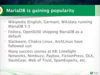 MariaDB is gaining popularity
• Wikipedia (English, German), Wikidata running
MariaDB 5.5
• Fedora, OpenSUSE shipping MariaDB as a
default
• Slackware, Chakra Linux, ArchLinux have
followed suit
• Many success stories at KB: Limelight
Networks, Nimbuzz, Paybox, FictionPress, OLX,
SlashGear, Web of Trust, SpamExperts, etc.
32
 