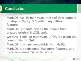 Conclusion
• MariaDB has 30 man years more of development
on-top of MySQL 5.5 with many different
features
• MariaDB is maintained by the people that
created original MySQL code
• We have 1 million man years of QA (by using the
community for QA)
• MariaDB is binary compatible with MySQL
• MariaDB is opensource, has more features, and
have no commercial extensions
41
 