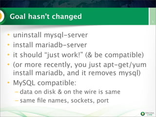 Goal hasn’t changed
• uninstall mysql-server
• install mariadb-server
• it should “just work!” (& be compatible)
• (or more recently, you just apt-get/yum
install mariadb, and it removes mysql)
• MySQL compatible:
– data on disk & on the wire is same
– same ﬁle names, sockets, port
5
 