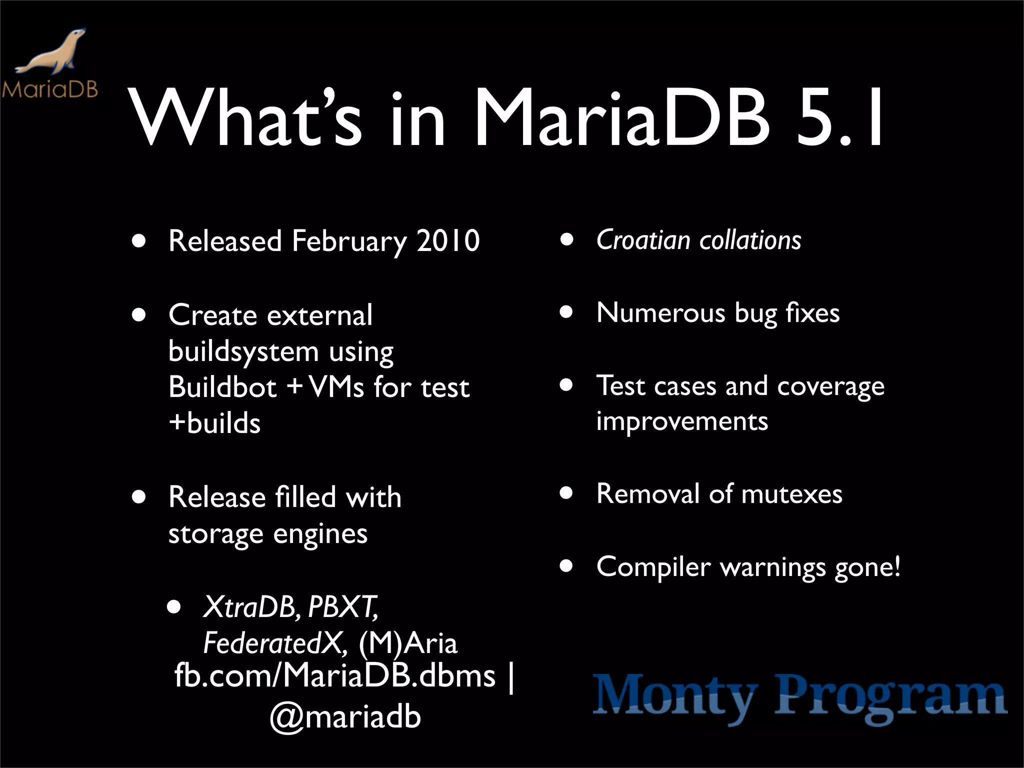 What’s in MariaDB 5.1
•   Released February 2010    •   Croatian collations

•   Create external           •   Numerous bug ﬁxes
    buildsystem using
    Buildbot + VMs for test   •   Test cases and coverage
    +builds                       improvements

•   Release ﬁlled with        •   Removal of mutexes
    storage engines
                              •   Compiler warnings gone!
    •   XtraDB, PBXT,
        FederatedX, (M)Aria
    fb.com/MariaDB.dbms |
          @mariadb
 