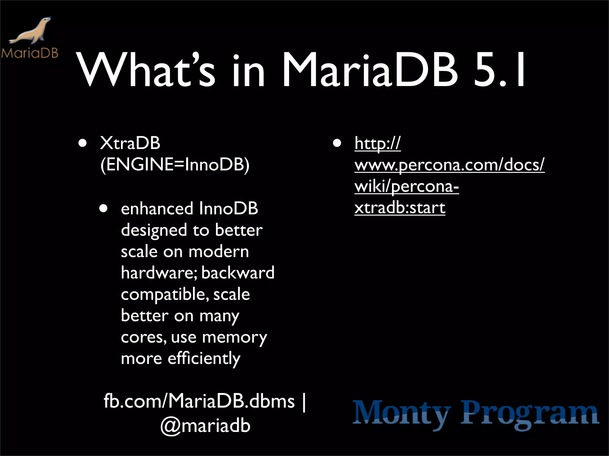 What’s in MariaDB 5.1
•   XtraDB                   •   http://
    (ENGINE=InnoDB)              www.percona.com/docs/
                                 wiki/percona-
    •   enhanced InnoDB          xtradb:start
        designed to better
        scale on modern
        hardware; backward
        compatible, scale
        better on many
        cores, use memory
        more efﬁciently

    fb.com/MariaDB.dbms |
          @mariadb
 