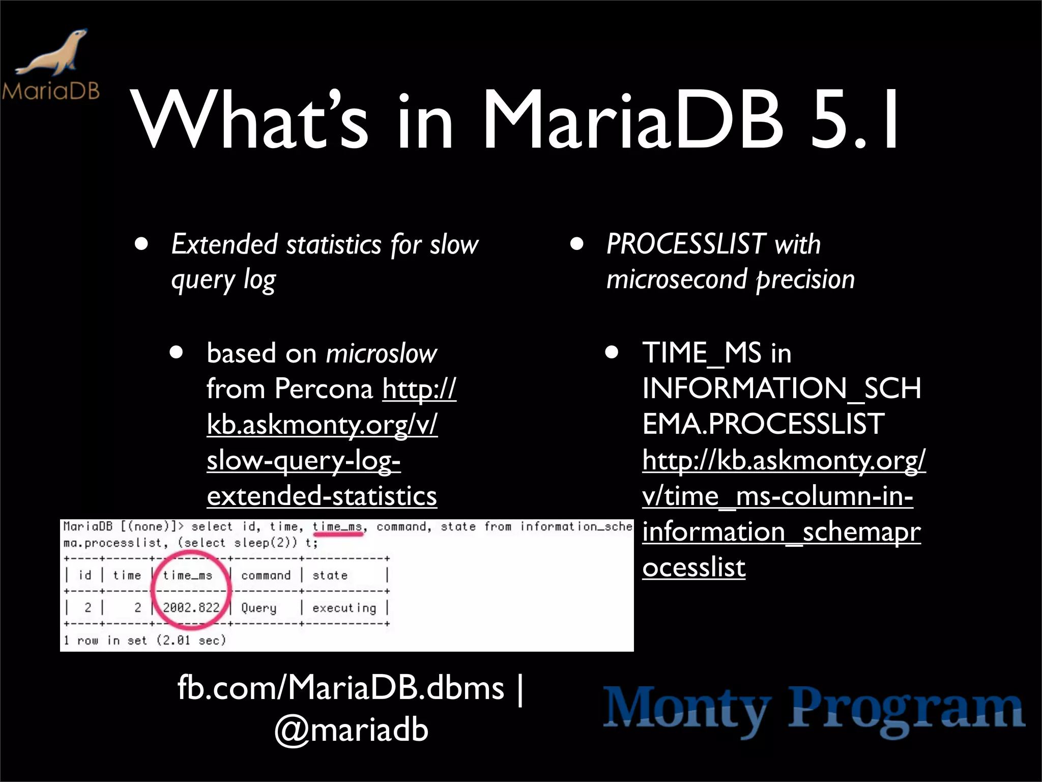 What’s in MariaDB 5.1
•   Extended statistics for slow   •   PROCESSLIST with
    query log                          microsecond precision

    •   based on microslow             •   TIME_MS in
        from Percona http://               INFORMATION_SCH
        kb.askmonty.org/v/                 EMA.PROCESSLIST
        slow-query-log-                    http://kb.askmonty.org/
        extended-statistics                v/time_ms-column-in-
                                           information_schemapr
                                           ocesslist



    fb.com/MariaDB.dbms |
          @mariadb
 