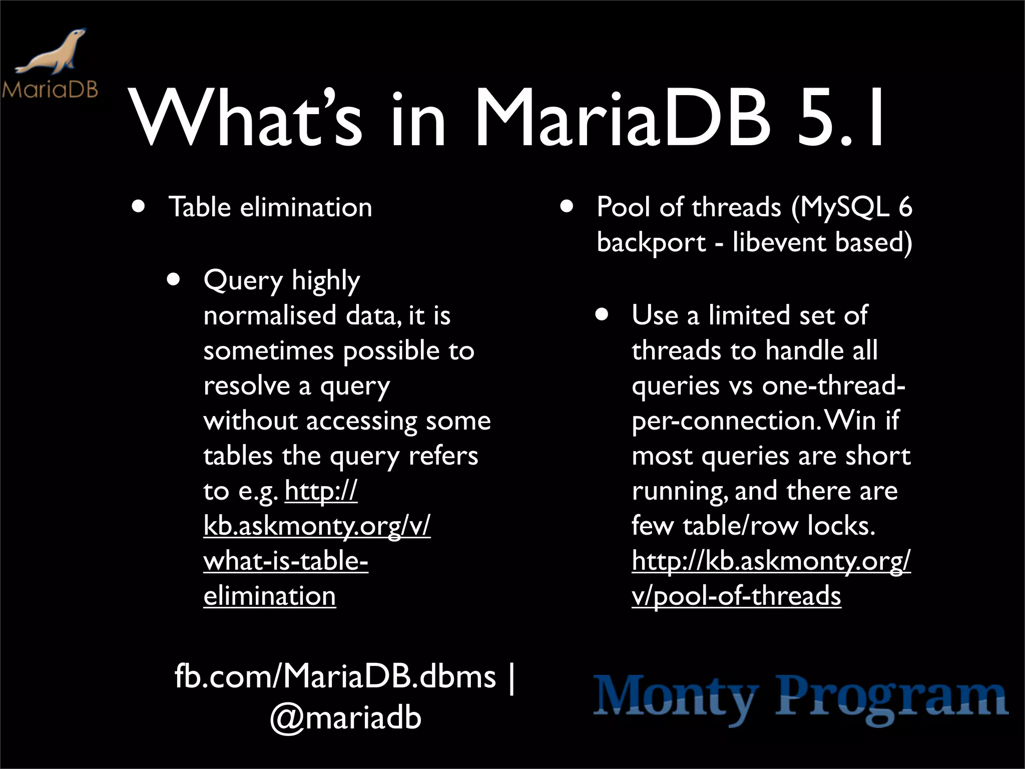 What’s in MariaDB 5.1
•   Table elimination             •   Pool of threads (MySQL 6
                                      backport - libevent based)
    •   Query highly
        normalised data, it is        •   Use a limited set of
        sometimes possible to             threads to handle all
        resolve a query                   queries vs one-thread-
        without accessing some            per-connection. Win if
        tables the query refers           most queries are short
        to e.g. http://                   running, and there are
        kb.askmonty.org/v/                few table/row locks.
        what-is-table-                    http://kb.askmonty.org/
        elimination                       v/pool-of-threads

    fb.com/MariaDB.dbms |
          @mariadb
 
