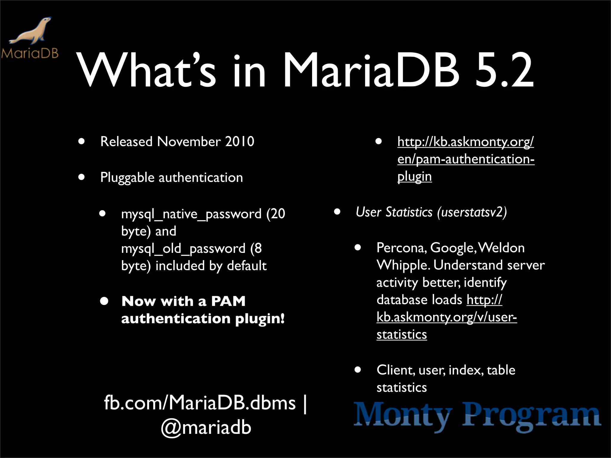 What’s in MariaDB 5.2
•   Released November 2010                  •   http://kb.askmonty.org/
                                                en/pam-authentication-
•   Pluggable authentication                    plugin

    •   mysql_native_password (20   •   User Statistics (userstatsv2)
        byte) and
        mysql_old_password (8           •   Percona, Google, Weldon
        byte) included by default           Whipple. Understand server
                                            activity better, identify
    •   Now with a PAM                      database loads http://
                                            kb.askmonty.org/v/user-
        authentication plugin!
                                            statistics

                                        •   Client, user, index, table
                                            statistics
    fb.com/MariaDB.dbms |
          @mariadb
 