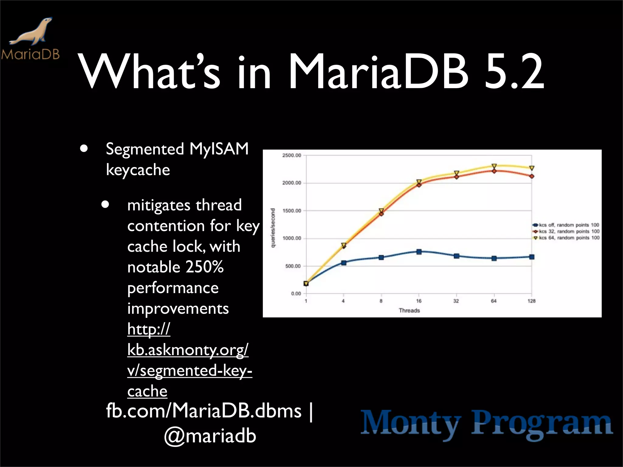What’s in MariaDB 5.2
•   Segmented MyISAM
    keycache

    •   mitigates thread
        contention for key
        cache lock, with
        notable 250%
        performance
        improvements
        http://
        kb.askmonty.org/
        v/segmented-key-
        cache
    fb.com/MariaDB.dbms |
          @mariadb
 