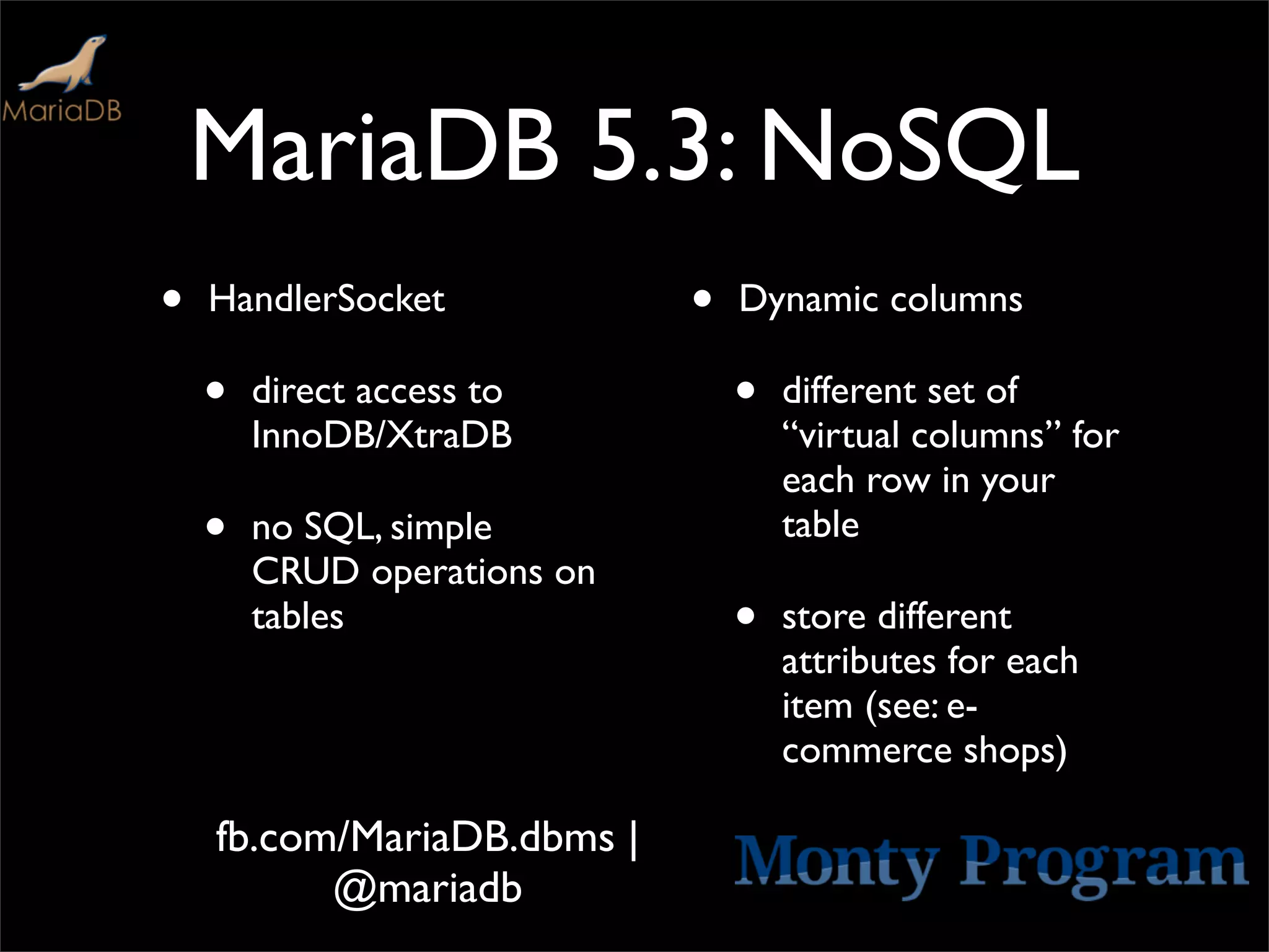 MariaDB 5.3: NoSQL
•   HandlerSocket            •   Dynamic columns

    •   direct access to         •   different set of
        InnoDB/XtraDB                “virtual columns” for
                                     each row in your
    •   no SQL, simple               table
        CRUD operations on
        tables                   •   store different
                                     attributes for each
                                     item (see: e-
                                     commerce shops)

    fb.com/MariaDB.dbms |
          @mariadb
 