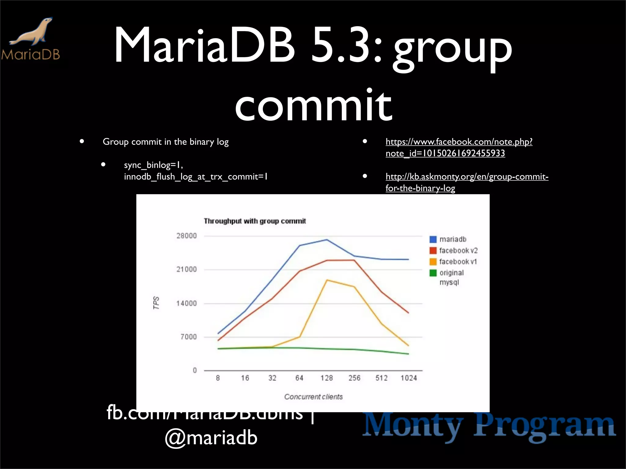 MariaDB 5.3: group
             commit
•   Group commit in the binary log         •   https://www.facebook.com/note.php?
                                               note_id=10150261692455933
    •    sync_binlog=1,
         innodb_ﬂush_log_at_trx_commit=1   •   http://kb.askmonty.org/en/group-commit-
                                               for-the-binary-log




        fb.com/MariaDB.dbms |
              @mariadb
 