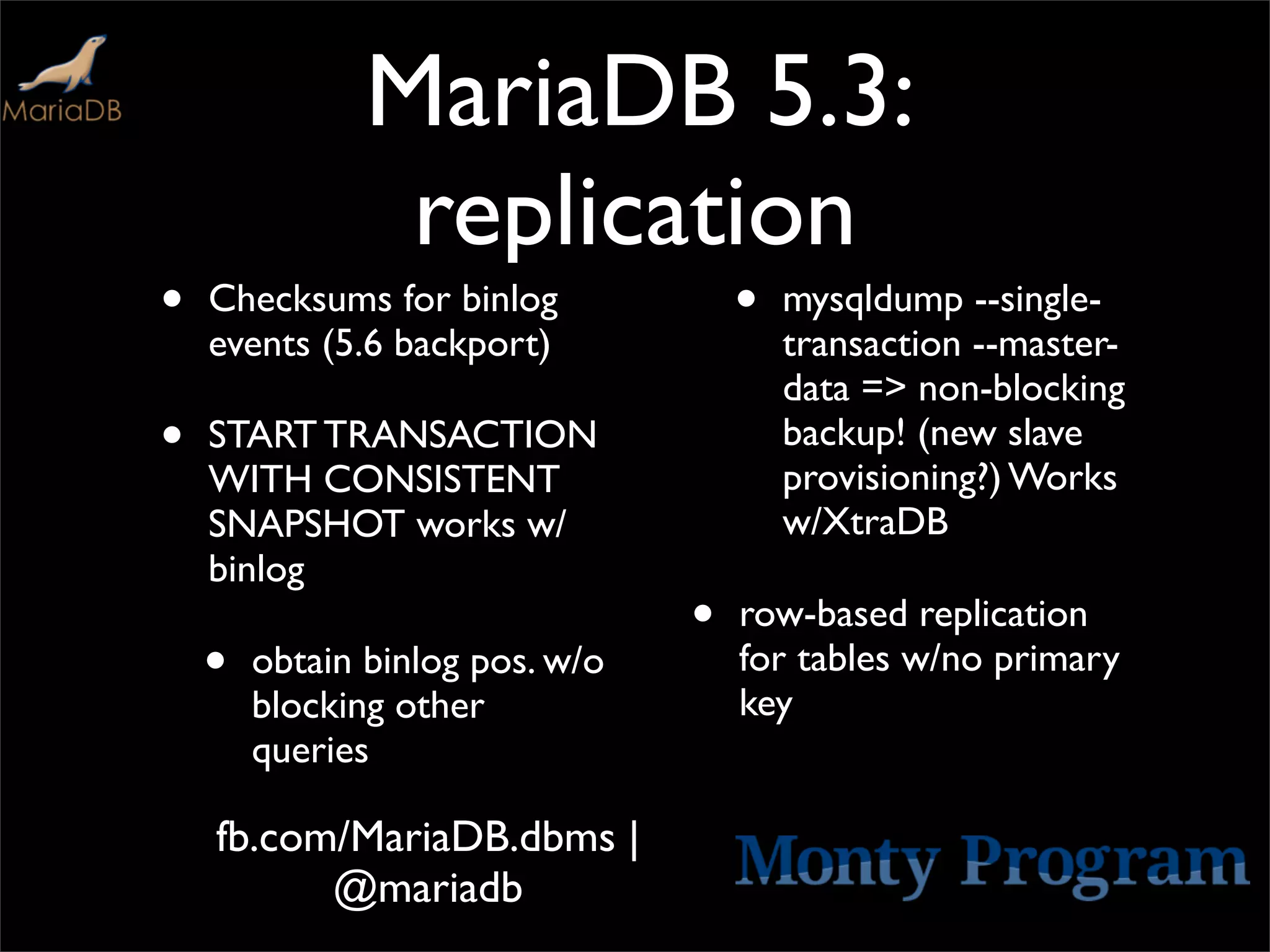 MariaDB 5.3:
                replication
•   Checksums for binlog             •   mysqldump --single-
    events (5.6 backport)                transaction --master-
                                         data => non-blocking
•   START TRANSACTION                    backup! (new slave
                                         provisioning?) Works
    WITH CONSISTENT
    SNAPSHOT works w/                    w/XtraDB
    binlog
                                 •   row-based replication
    •   obtain binlog pos. w/o       for tables w/no primary
                                     key
        blocking other
        queries

    fb.com/MariaDB.dbms |
          @mariadb
 