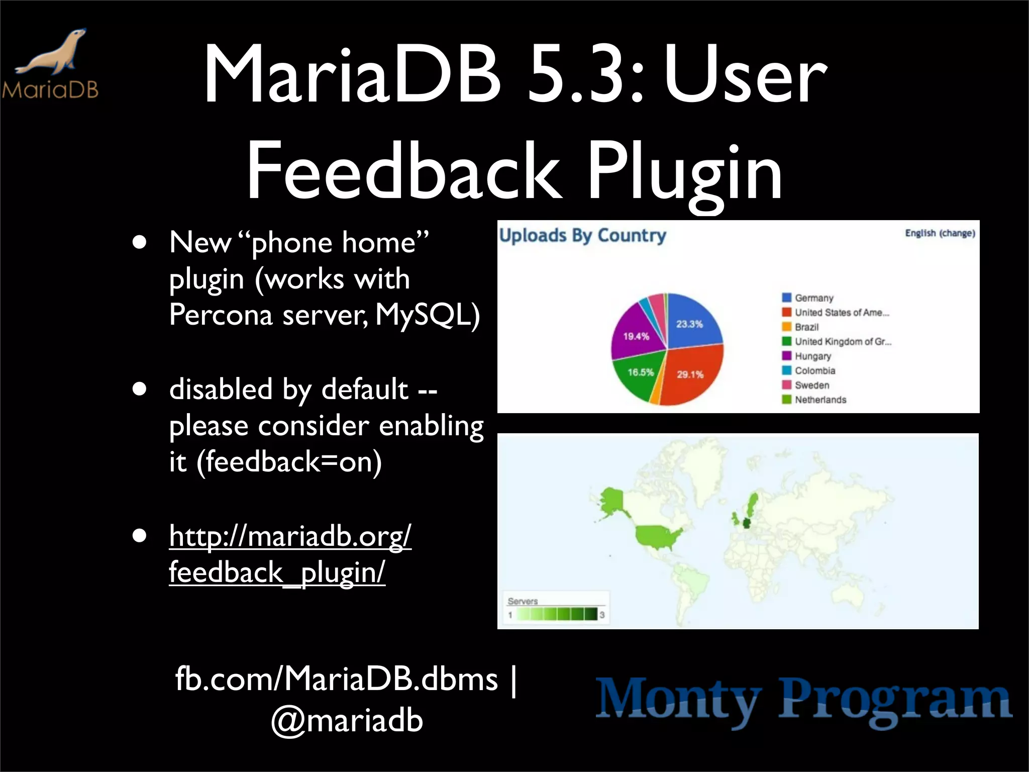 MariaDB 5.3: User
       Feedback Plugin
•   New “phone home”
    plugin (works with
    Percona server, MySQL)

•   disabled by default --
    please consider enabling
    it (feedback=on)

•   http://mariadb.org/
    feedback_plugin/


    fb.com/MariaDB.dbms |
          @mariadb
 