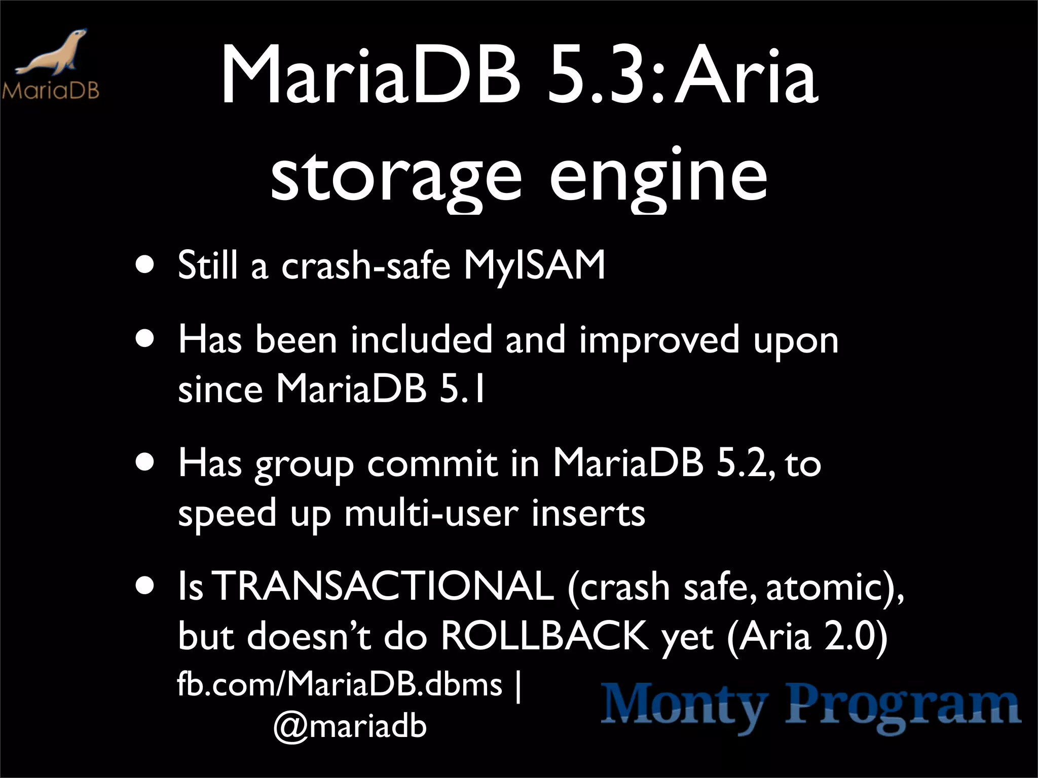 MariaDB 5.3: Aria
     storage engine
• Still a crash-safe MyISAM
• Has been included and improved upon
  since MariaDB 5.1
• Has group commit in MariaDB 5.2, to
  speed up multi-user inserts
• Is TRANSACTIONAL (crash safe, atomic),
  but doesn’t do ROLLBACK yet (Aria 2.0)
  fb.com/MariaDB.dbms |
        @mariadb
 