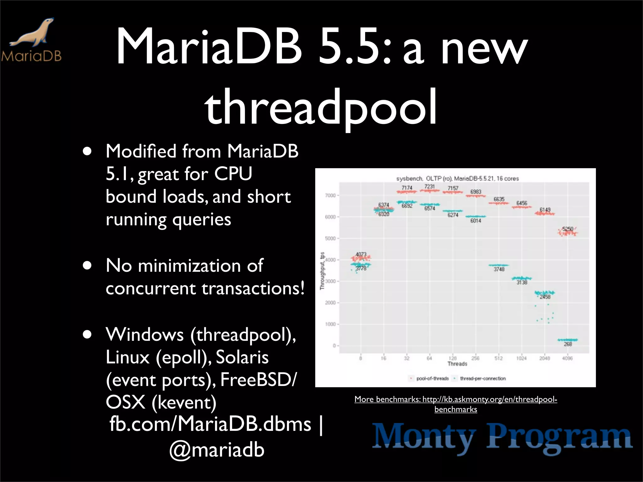 MariaDB 5.5: a new
        threadpool
•   Modiﬁed from MariaDB
    5.1, great for CPU
    bound loads, and short
    running queries

•   No minimization of
    concurrent transactions!

•   Windows (threadpool),
    Linux (epoll), Solaris
    (event ports), FreeBSD/
    OSX (kevent)               More benchmarks: http://kb.askmonty.org/en/threadpool-
                                                   benchmarks

    fb.com/MariaDB.dbms |
          @mariadb
 