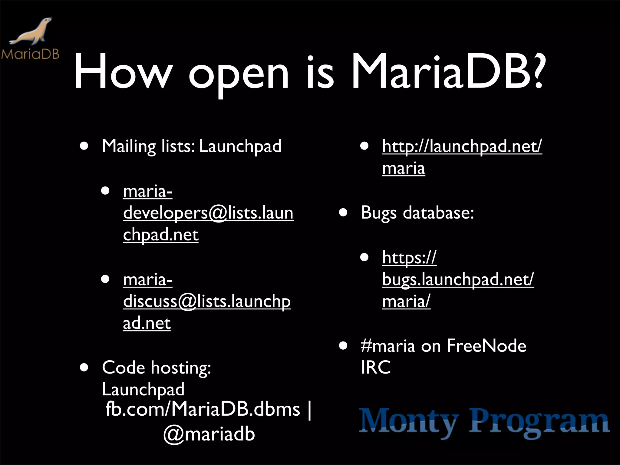 How open is MariaDB?
•   Mailing lists: Launchpad        •   http://launchpad.net/
                                        maria
    •   maria-
        developers@lists.laun   •   Bugs database:
        chpad.net
                                    •   https://
    •   maria-                          bugs.launchpad.net/
        discuss@lists.launchp           maria/
        ad.net
                                •   #maria on FreeNode
•   Code hosting:                   IRC
    Launchpad
    fb.com/MariaDB.dbms |
          @mariadb
 