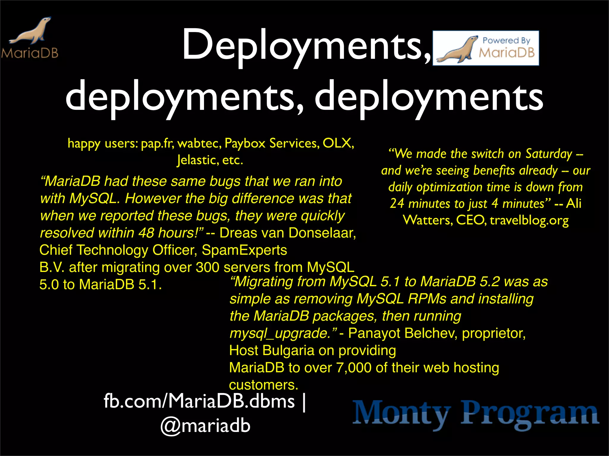 Deployments,
   deployments, deployments
    happy users: pap.fr, wabtec, Paybox Services, OLX,
                         Jelastic, etc.                   “We made the switch on Saturday --
                                                         and we’re seeing beneﬁts already -- our
“MariaDB had these same bugs that we ran into             daily optimization time is down from
with MySQL. However the big difference was that           24 minutes to just 4 minutes” -- Ali
when we reported these bugs, they were quickly              Watters, CEO, travelblog.org
resolved within 48 hours!” -- Dreas van Donselaar,
Chief Technology Ofﬁcer, SpamExperts
B.V. after migrating over 300 servers from MySQL
5.0 to MariaDB 5.1.            “Migrating from MySQL 5.1 to MariaDB 5.2 was as
                               simple as removing MySQL RPMs and installing
                               the MariaDB packages, then running
                               mysql_upgrade.” - Panayot Belchev, proprietor,
                               Host Bulgaria on providing
                               MariaDB to over 7,000 of their web hosting
                               customers.
          fb.com/MariaDB.dbms |
                @mariadb
 