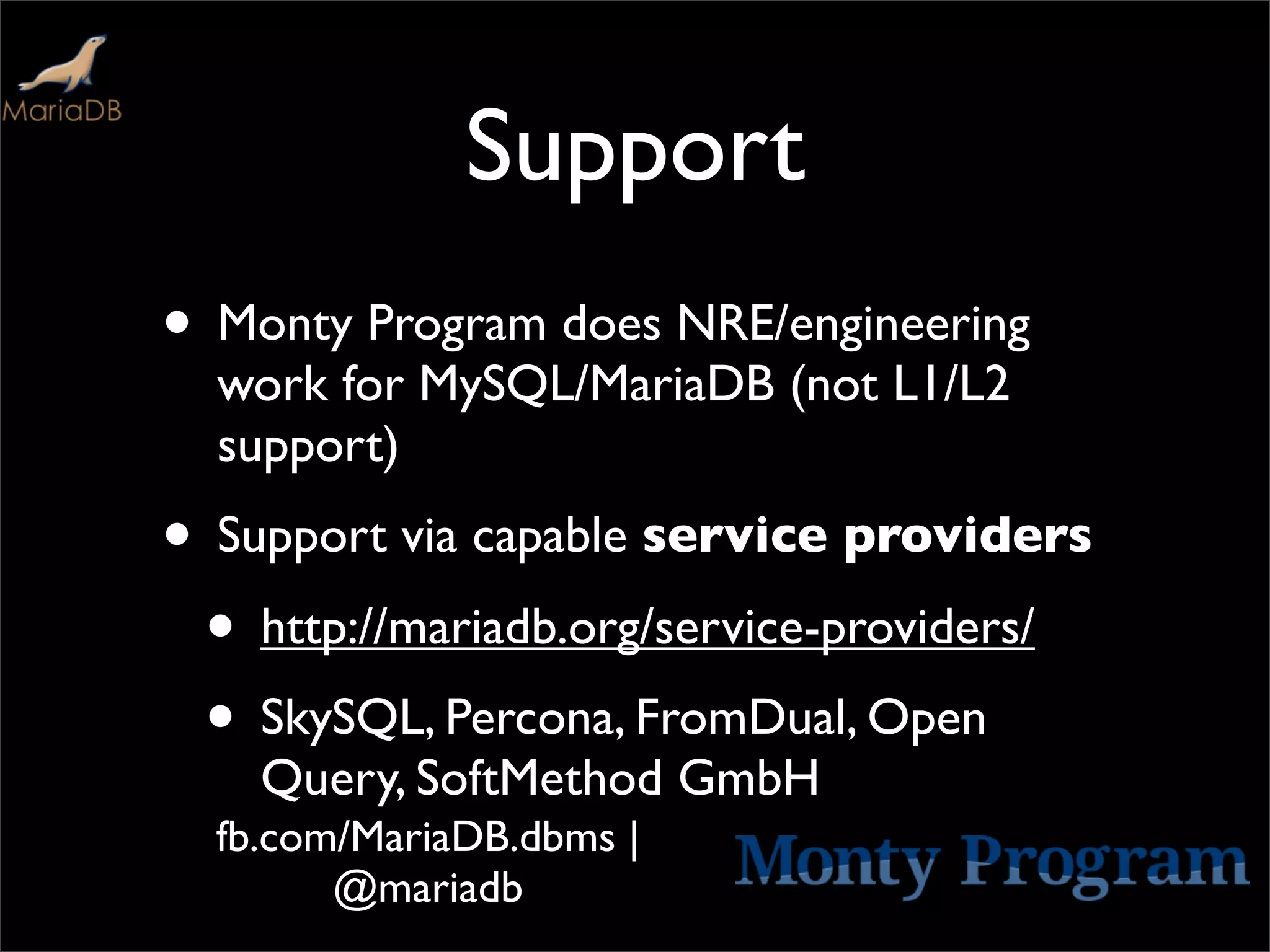 Support
• Monty Program does NRE/engineering
  work for MySQL/MariaDB (not L1/L2
  support)
• Support via capable service providers
 • http://mariadb.org/service-providers/
 • SkySQL, Percona, FromDual, Open
    Query, SoftMethod GmbH
  fb.com/MariaDB.dbms |
        @mariadb
 