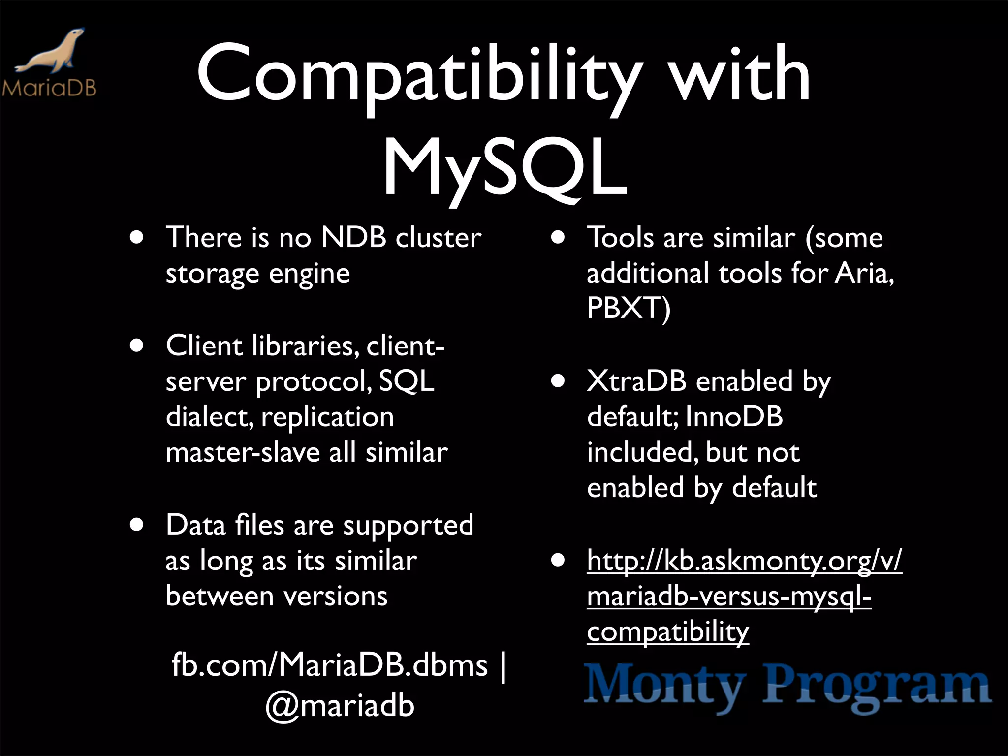 Compatibility with
         MySQL
•   There is no NDB cluster     •   Tools are similar (some
    storage engine                  additional tools for Aria,
                                    PBXT)
•   Client libraries, client-
    server protocol, SQL        •   XtraDB enabled by
    dialect, replication            default; InnoDB
    master-slave all similar        included, but not
                                    enabled by default
•   Data ﬁles are supported
    as long as its similar      •   http://kb.askmonty.org/v/
    between versions                mariadb-versus-mysql-
                                    compatibility
    fb.com/MariaDB.dbms |
          @mariadb
 