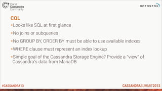 #CASSANDRA13
CQL
*Looks like SQL at first glance
*No joins or subqueries
*No GROUP BY, ORDER BY must be able to use available indexes
*WHERE clause must represent an index lookup
*Simple goal of the Cassandra Storage Engine? Provide a “view” of
Cassandra’s data from MariaDB
 