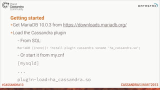 #CASSANDRA13
Getting started
*Get MariaDB 10.0.3 from https://downloads.mariadb.org/
*Load the Cassandra plugin
- From SQL:
MariaDB [(none)]> install plugin cassandra soname 'ha_cassandra.so';
- Or start it from my.cnf
[mysqld]
...
plugin-load=ha_cassandra.so
 