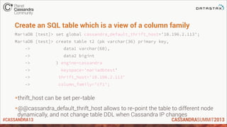 #CASSANDRA13
Create an SQL table which is a view of a column family
MariaDB [test]> set global cassandra_default_thrift_host='10.196.2.113';
MariaDB [test]> create table t2 (pk varchar(36) primary key,
-> data1 varchar(60),
-> data2 bigint
-> ) engine=cassandra
-> keyspace='mariadbtest'
-> thrift_host='10.196.2.113'
-> column_family='cf1';
*thrift_host can be set per-table
*@@cassandra_default_thrift_host allows to re-point the table to different node
dynamically, and not change table DDL when Cassandra IP changes
 