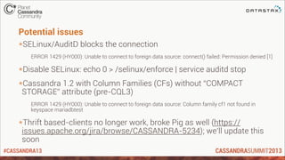 #CASSANDRA13
Potential issues
*SELinux/AuditD blocks the connection
ERROR 1429 (HY000): Unable to connect to foreign data source: connect() failed: Permission denied [1]
*Disable SELinux: echo 0 > /selinux/enforce | service auditd stop
*Cassandra 1.2 with Column Families (CFs) without “COMPACT
STORAGE” attribute (pre-CQL3)
ERROR 1429 (HY000): Unable to connect to foreign data source: Column family cf1 not found in
keyspace mariadbtest
*Thrift based-clients no longer work, broke Pig as well (https://
issues.apache.org/jira/browse/CASSANDRA-5234); we’ll update this
soon
 