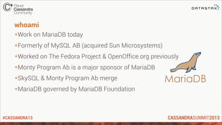 #CASSANDRA13
whoami
*Work on MariaDB today
*Formerly of MySQL AB (acquired Sun Microsystems)
*Worked on The Fedora Project & OpenOffice.org previously
*Monty Program Ab is a major sponsor of MariaDB
*SkySQL & Monty Program Ab merge
*MariaDB governed by MariaDB Foundation
 