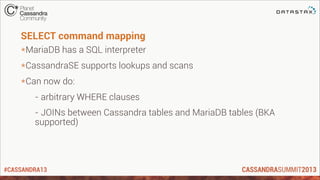 #CASSANDRA13
SELECT command mapping
*MariaDB has a SQL interpreter
*CassandraSE supports lookups and scans
*Can now do:
- arbitrary WHERE clauses
- JOINs between Cassandra tables and MariaDB tables (BKA
supported)
 