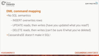 #CASSANDRA13
DML command mapping
*No SQL semantics
- INSERT overwrites rows
- UPDATE reads, then writes (have you updated what you read?)
- DELETE reads, then writes (can’t be sure if/what you’ve deleted)
*CassandraSE doesn’t make it SQL!
 