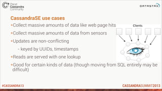 #CASSANDRA13
CassandraSE use cases
*Collect massive amounts of data like web page hits
*Collect massive amounts of data from sensors
*Updates are non-conflicting
- keyed by UUIDs, timestamps
*Reads are served with one lookup
*Good for certain kinds of data (though moving from SQL entirely may be
difficult)
 