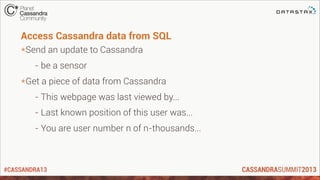 #CASSANDRA13
Access Cassandra data from SQL
*Send an update to Cassandra
- be a sensor
*Get a piece of data from Cassandra
- This webpage was last viewed by...
- Last known position of this user was...
- You are user number n of n-thousands...
 