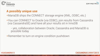 #CASSANDRA13
A possibly unique use
*MariaDB ships the CONNECT storage engine (XML, ODBC, etc.)
*You can CONNECT to Oracle (via ODBC), join results from Cassandra
(via CassandraSE) and have all your results sit in InnoDB
- yes, collaboration between Oracle, Cassandra and MariaDB is
possible today
*Remember to turn on engine condition pushdown
 