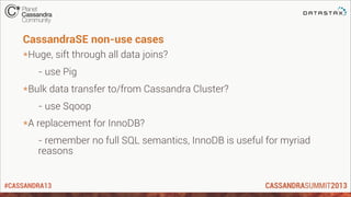 #CASSANDRA13
CassandraSE non-use cases
*Huge, sift through all data joins?
- use Pig
*Bulk data transfer to/from Cassandra Cluster?
- use Sqoop
*A replacement for InnoDB?
- remember no full SQL semantics, InnoDB is useful for myriad
reasons
 