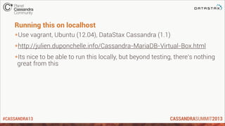 #CASSANDRA13
Running this on localhost
*Use vagrant, Ubuntu (12.04), DataStax Cassandra (1.1)
*http://julien.duponchelle.info/Cassandra-MariaDB-Virtual-Box.html
*Its nice to be able to run this locally, but beyond testing, there’s nothing
great from this
 