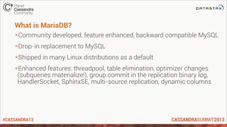 #CASSANDRA13
What is MariaDB?
*Community developed, feature enhanced, backward compatible MySQL
*Drop-in replacement to MySQL
*Shipped in many Linux distributions as a default
*Enhanced features: threadpool, table elimination, optimizer changes
(subqueries materialize!), group commit in the replication binary log,
HandlerSocket, SphinxSE, multi-source replication, dynamic columns
 