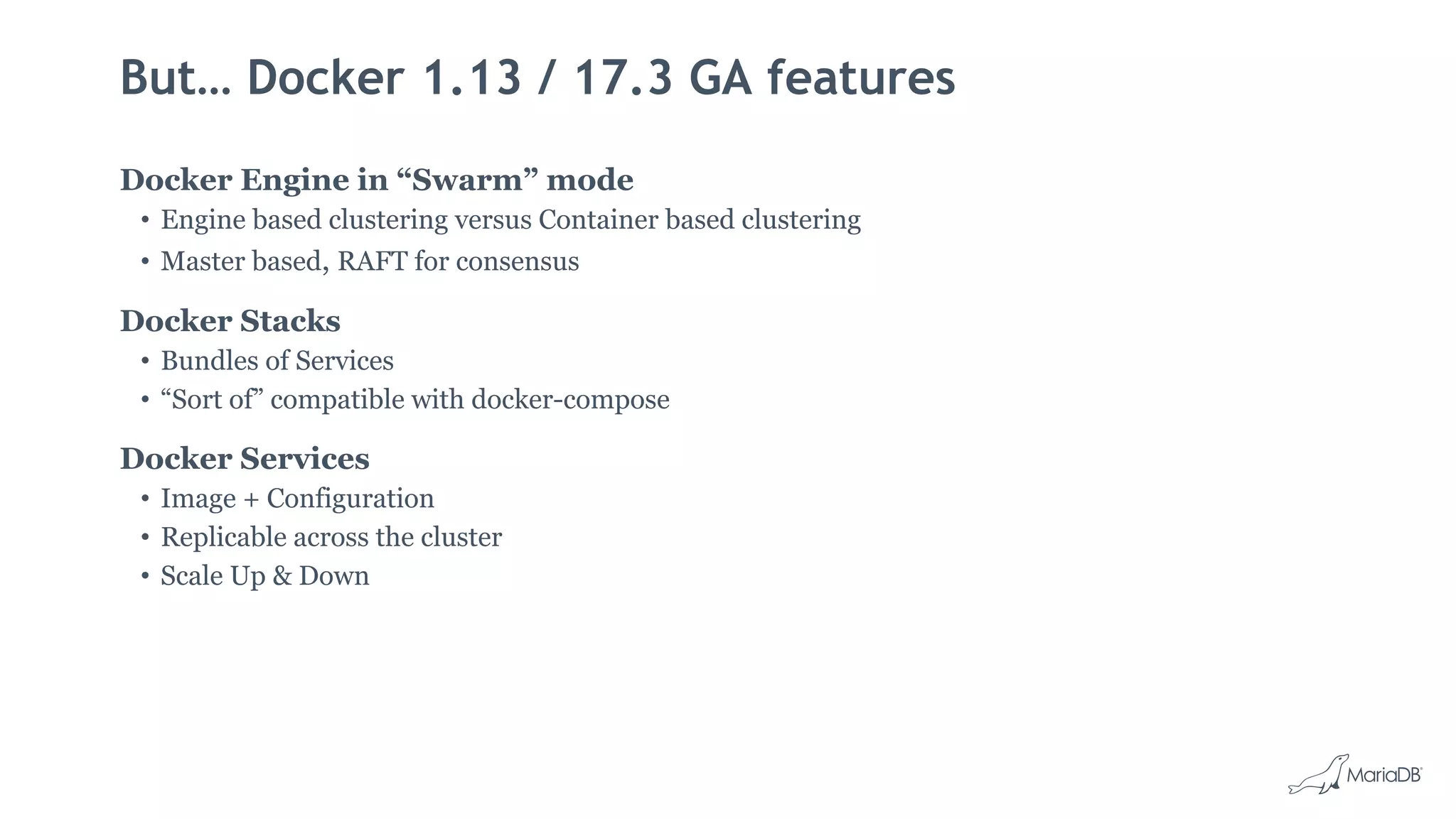But… Docker 1.13 / 17.3 GA features
Docker Engine in “Swarm” mode
• Engine based clustering versus Container based clustering
• Master based, RAFT for consensus
Docker Stacks
• Bundles of Services
• “Sort of” compatible with docker-compose
Docker Services
• Image + Configuration
• Replicable across the cluster
• Scale Up & Down
 