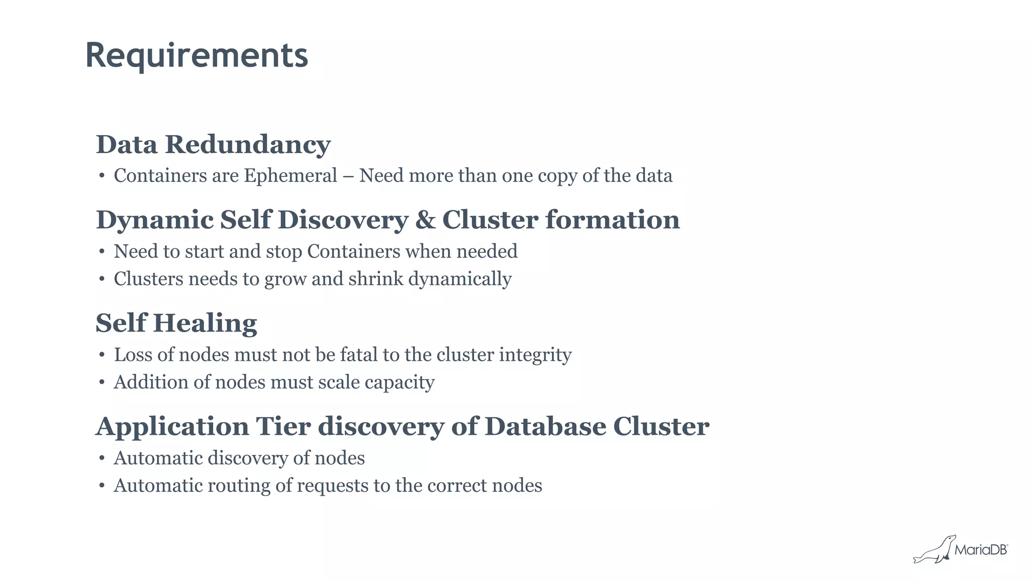 Requirements
Data Redundancy
• Containers are Ephemeral – Need more than one copy of the data
Dynamic Self Discovery & Cluster formation
• Need to start and stop Containers when needed
• Clusters needs to grow and shrink dynamically
Self Healing
• Loss of nodes must not be fatal to the cluster integrity
• Addition of nodes must scale capacity
Application Tier discovery of Database Cluster
• Automatic discovery of nodes
• Automatic routing of requests to the correct nodes
 
