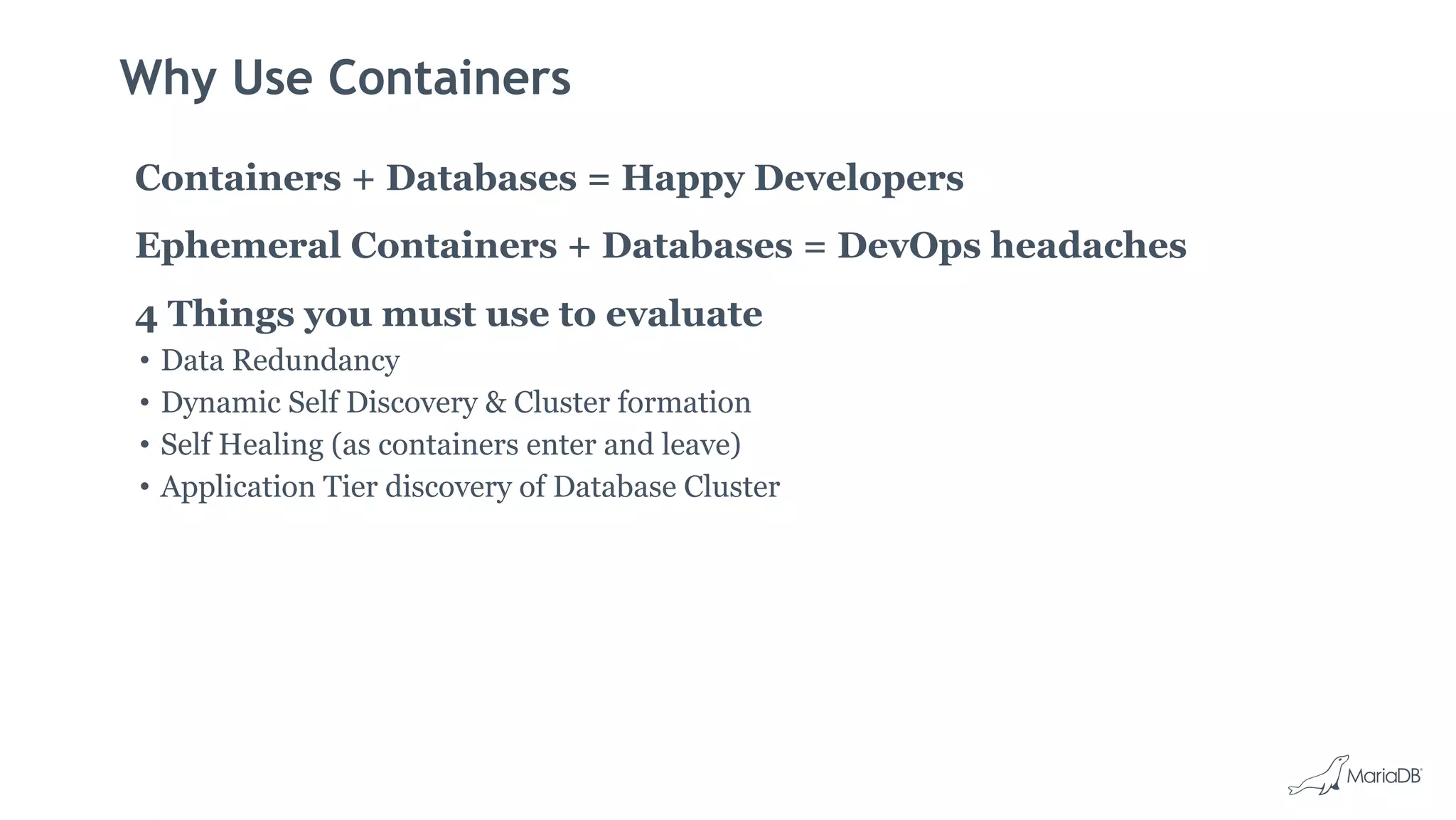 Why Use Containers
Containers + Databases = Happy Developers
Ephemeral Containers + Databases = DevOps headaches
4 Things you must use to evaluate
• Data Redundancy
• Dynamic Self Discovery & Cluster formation
• Self Healing (as containers enter and leave)
• Application Tier discovery of Database Cluster
 