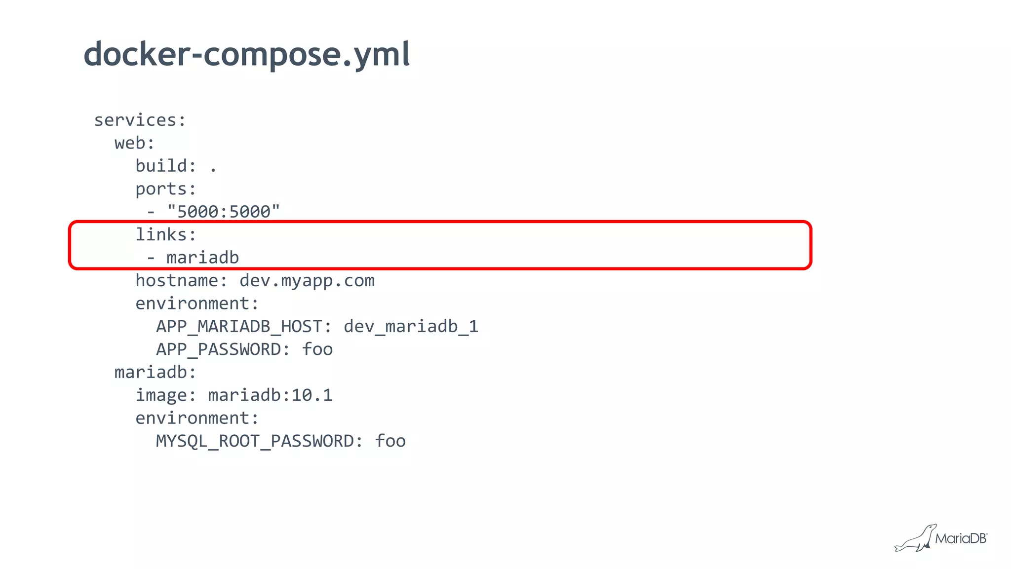 docker-compose.yml
services:
web:
build: .
ports:
- "5000:5000"
links:
- mariadb
hostname: dev.myapp.com
environment:
APP_MARIADB_HOST: dev_mariadb_1
APP_PASSWORD: foo
mariadb:
image: mariadb:10.1
environment:
MYSQL_ROOT_PASSWORD: foo
 