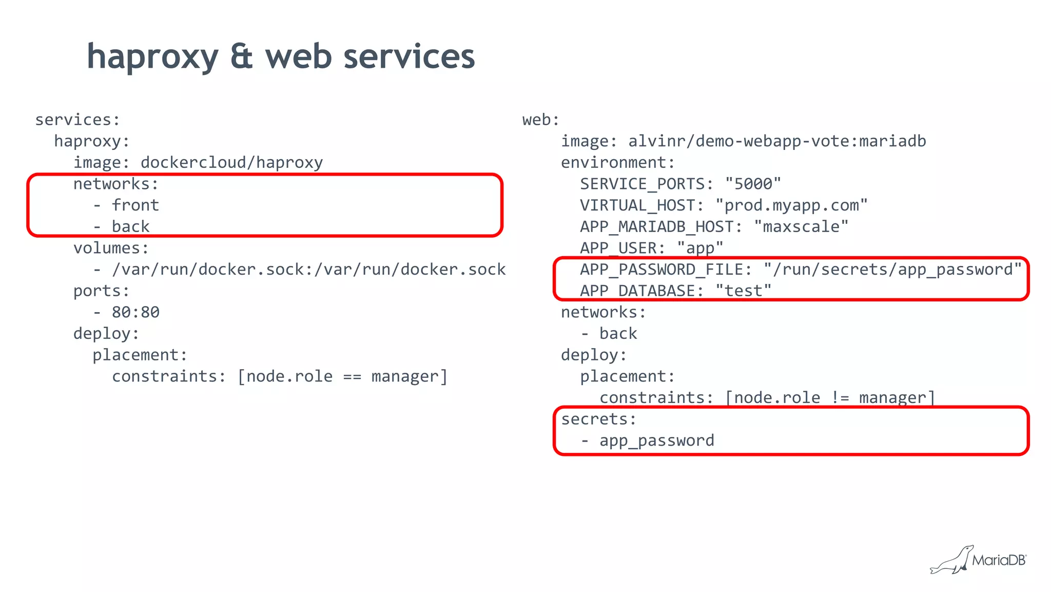haproxy & web services
services:
haproxy:
image: dockercloud/haproxy
networks:
- front
- back
volumes:
- /var/run/docker.sock:/var/run/docker.sock
ports:
- 80:80
deploy:
placement:
constraints: [node.role == manager]
web:
image: alvinr/demo-webapp-vote:mariadb
environment:
SERVICE_PORTS: "5000"
VIRTUAL_HOST: "prod.myapp.com"
APP_MARIADB_HOST: "maxscale"
APP_USER: "app"
APP_PASSWORD_FILE: "/run/secrets/app_password"
APP_DATABASE: "test"
networks:
- back
deploy:
placement:
constraints: [node.role != manager]
secrets:
- app_password
 
