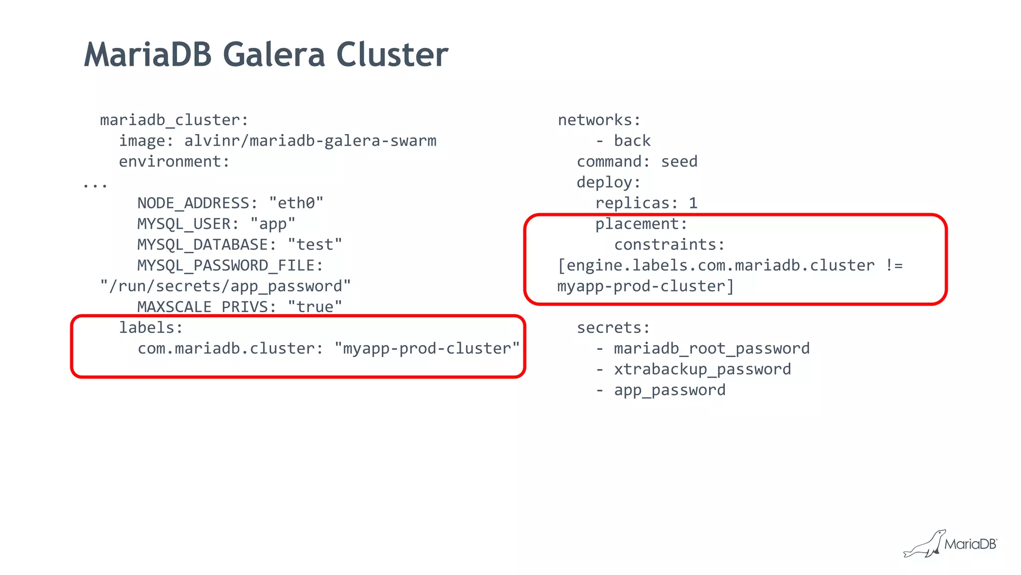 MariaDB Galera Cluster
mariadb_cluster:
image: alvinr/mariadb-galera-swarm
environment:
...
NODE_ADDRESS: "eth0"
MYSQL_USER: "app"
MYSQL_DATABASE: "test"
MYSQL_PASSWORD_FILE:
"/run/secrets/app_password"
MAXSCALE_PRIVS: "true"
labels:
com.mariadb.cluster: "myapp-prod-cluster"
networks:
- back
command: seed
deploy:
replicas: 1
placement:
constraints:
[engine.labels.com.mariadb.cluster !=
myapp-prod-cluster]
secrets:
- mariadb_root_password
- xtrabackup_password
- app_password
 