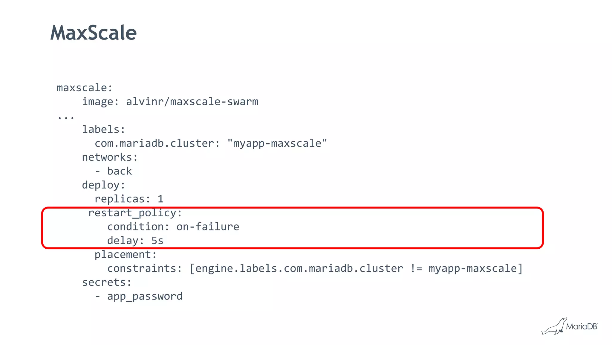 MaxScale
maxscale:
image: alvinr/maxscale-swarm
...
labels:
com.mariadb.cluster: "myapp-maxscale"
networks:
- back
deploy:
replicas: 1
restart_policy:
condition: on-failure
delay: 5s
placement:
constraints: [engine.labels.com.mariadb.cluster != myapp-maxscale]
secrets:
- app_password
 