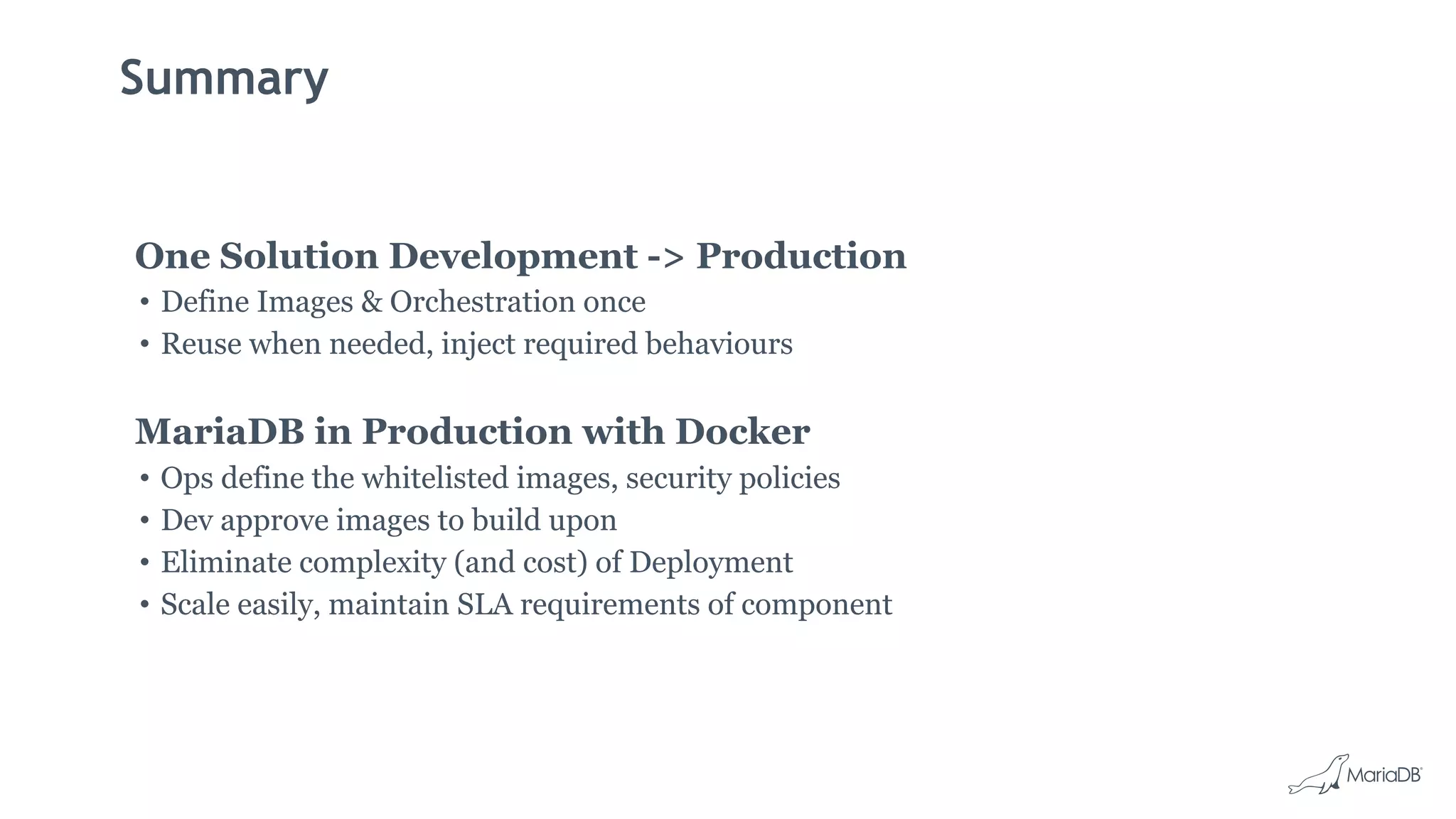 Summary
One Solution Development -> Production
• Define Images & Orchestration once
• Reuse when needed, inject required behaviours
MariaDB in Production with Docker
• Ops define the whitelisted images, security policies
• Dev approve images to build upon
• Eliminate complexity (and cost) of Deployment
• Scale easily, maintain SLA requirements of component
 