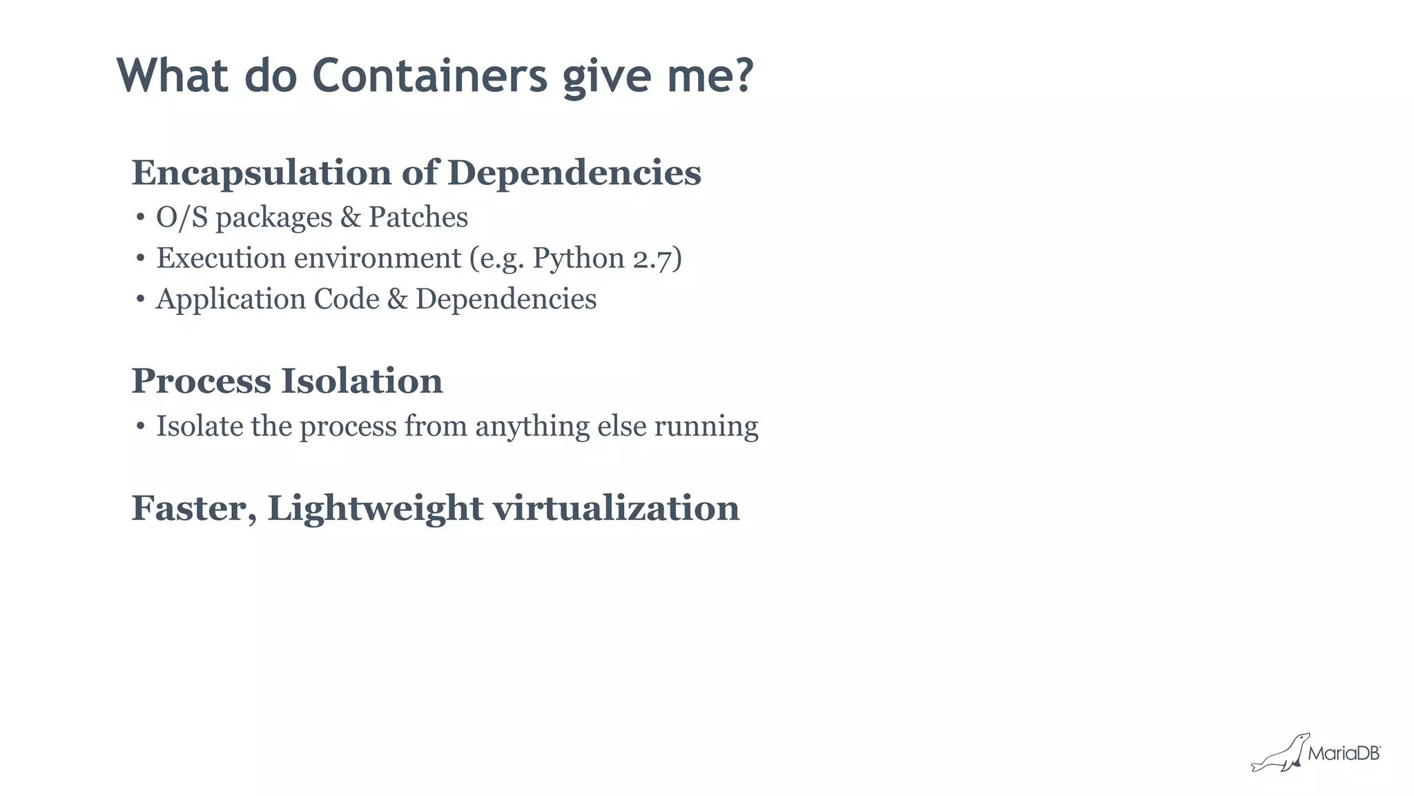 What do Containers give me?
Encapsulation of Dependencies
• O/S packages & Patches
• Execution environment (e.g. Python 2.7)
• Application Code & Dependencies
Process Isolation
• Isolate the process from anything else running
Faster, Lightweight virtualization
 